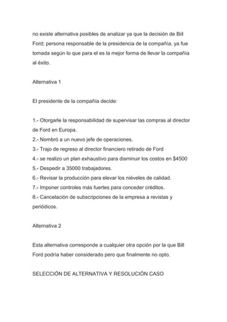no existe alternativa posibles de analizar ya que la decisión de Biil
Ford; persona responsable de la presidencia de la compañía, ya fue
tomada según lo que para el es la mejor forma de llevar la compañía
al éxito.
Alternativa 1
El presidente de la compañía decide:
1.- Otorgarle la responsabilidad de supervisar las compras al director
de Ford en Europa.
2.- Nombró a un nuevo jefe de operaciones.
3.- Trajo de regreso al director financiero retirado de Ford
4.- se realizo un plan exhaustivo para disminuir los costos en $4500
5.- Despedir a 35000 trabajadores.
6.- Revisar la producción para elevar los niéveles de calidad.
7.- Imponer controles más fuertes para conceder créditos.
8.- Cancelación de subscripciones de la empresa a revistas y
periódicos.
Alternativa 2
Esta alternativa corresponde a cualquier otra opción por la que Bill
Ford podría haber considerado pero que finalmente no opto.
SELECCIÓN DE ALTERNATIVA Y RESOLUCIÓN CASO
 