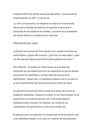 Finalmente Bill Ford decide realizar las alternativa 1 comenzando su
implementación en 2001. A raíz de est
o y como consecuencia, se redujeron los costos en la producción,
disminuyó la cantidad de reclamos por garantía al igual que el
porcentaje de morosidad de los clientes y aumento de la aprobación
del cliente referida a la calidad de los vehículos.
PREGUNTAS DEL CASO
a) Estudie las acciones de Ford usando como modelo el proceso de
control básico ¿siguió este proceso? ¿Qué hizo en cada etapa? ¿paso
por alto algunas etapas importantes?¿Qué quedaría por hacer?
Para Robinss: “el modelo de control básico es el proceso de
monitorear las actividades con el fin de asegurarse de que se realicen
de acuerdo a lo planificado y corregir todas las desviaciones
significativas”. Según esto, es importante destacar que en el caso no
se dice expresamente que tipo de proceso de control se utiliza.
En general el proceso de control consta de 3 pasos. El primero es
establecer estándares. Aunque en el texto no son mencionadas, es de
esperar que una empresa grande como Ford posea algunos
estándares para comparar. Por ejemplo, las ventas de sus
competidores, las ganancias por cada auto vendido, etc.
El segundo paso corresponde a la comparación entre la situación real
y los estándares ideales. En el caso se muestran las discrepancias
 