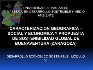 UNIVERSIDAD DE MANIZALES MAESTRIA  EN DESARROLLO SOSTENIBLE Y MEDIO AMBIENTE CARACTERIZACION GEOGRAFICA – SOCIAL Y ECONOMICA Y PROPUESTA DE SOSTENIBILIDAD GLOBAL DE BUENAVENTURA (ZARAGOZA) DESARROLLO ECONOMICO SOSTENIBLE-  MODULO VI 1 