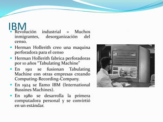IBMRevolución industrial = Muchos inmigrantes, desorganización del censo.Herman Hollerith creo una maquina perforadora para el censoHerman Hollerith fabrica perforadoras por 10 años “Tabulating Machine”En 1911 se fusionan Tabulating Machine con otras empresas creando Computing-Recording-Company.En 1924 se llamo IBM (International Bussines Machines).En 1980 se desarrolla la primera computadora personal y se convirtió en un estándar.