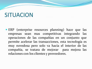 SITUACIONERP (enterpriseresourcesplanning) hace que las empresas sean mas competitivas integrando las operaciones de las compañías en un conjunto que permite acelerar las transacciones, esta tecnología es muy novedosa pero solo va hacia el interior de las compañía, se tratara de mejorar  para mejora las relaciones con los clientes y proveedores.