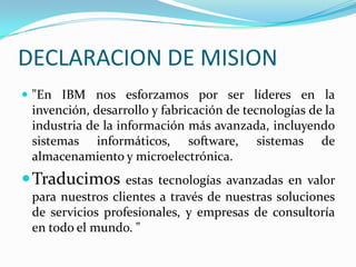 DECLARACION DE MISION"En IBM nos esforzamos por ser líderes en la invención, desarrollo y fabricación de tecnologías de la industria de la información más avanzada, incluyendo sistemas informáticos, software, sistemas de almacenamiento y microelectrónica.Traducimos estas tecnologías avanzadas en valor para nuestros clientes a través de nuestras soluciones de servicios profesionales, y empresas de consultoría en todo el mundo. " 