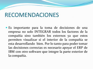 RECOMENDACIONESEs importante para la toma de decisiones de una empresa no solo INTEGRAR todos los factores de la compañía sino también los externos ya que estos permiten visualizar si el interior de la compañía se  esta desarrollando  bien. Por lo tanto para poder tomar las decisiones correctas es necesario apoyar el ERP de IBM con otro software que integre la parte exterior de la compañía.