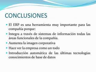 CONCLUSIONESEl ERP es una herramienta muy importante para las compañía porque: Integra a través de sistemas de información todas las áreas funcionales de la compañía.Aumenta la imagen corporativaHace ver la empresa como un todoIntroducción automática de las últimas tecnologías conocimientos de base de datos