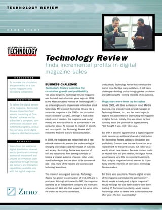TECHNOLOGY REVIEW




C A S E        S T U D Y




                                  Technology Review
                                  finds incremental profits in digital
                                  magazine sales
     C H A L L E N G E

 To increase the circulation
 and profitability of a con-      BUSINESS CHALLENGE                                      Undoubtedly, Technology Review has withstood the
 sumer magazine amid              Technology Review searches for                          test of time. But like many publishers, it still faces
 increasing competition           circulation growth and profitability                    challenges—building profits through greater circulation
                                  Talk about longevity. Technology Review magazine        and addressing the evolving interests of its audience.
                                  was founded over a hundred years ago—in 1899
       S O L U T I O N
                                  by the Massachusetts Institute of Technology (MIT)—     Magazines move from lap to laptop
 To deliver the digital version   as a clearinghouse to disseminate information about     In late 2001, with their audience in mind, Martha
 of its magazine, Technology      technology. MIT evolved Technology Review into a        Connors, vice president and general manager at
 Review chose the Zinio™          consumer magazine in the 1980s, but circulation         Technology Review, Inc., and her team began to
 service consisting of Zinio
                                  never exceeded 100,000. Although it had a dedi-         explore the possibilities of distributing the magazine
 Reader™ software on the
                                  cated core of readers, the magazine was losing          in digital format. Initially, this was driven by their
 subscriber’s computer, com-
                                  money and was too small to be sustainable in the        curiosity about the potential for digital delivery.
 prehensive circulation and
 fulfillment programs, produc-    consumer space. To increase its impact on society       “We thought it was cool,” she says.
 tion services and a digital      and turn a profit, the Technology Review staff
 magazine distribution system     needed to find new ways to boost circulation.           But then it became apparent that a digital magazine
                                                                                          could become an additional channel of distribution
                                  In 1998, the magazine was relaunched with a new         for Technology Review, adding to circulation and
        B E N E F I T
                                  editorial mission—to promote the understanding of       profitability. Connors saw the new format not as a
 Sales from the additional        emerging technologies and their impact on business      replacement for the print version, but rather as a
 digital distribution channel     and society. Technology Review was spun out of          way to attract new readers. Because content could
 add to profits with minimal      MIT and repositioned from serving scientists to         be reused from the print version, the digital format
 additional investment and
                                  helping a broader audience of people better under-      would require very little incremental investment.
 provide an enhanced user
                                  stand technologies that are about to be commercial-     Plus, a digital magazine format seemed to fit per-
 experience through immedi-
                                  ized—now, many of the readers are business and          fectly with the interests of tech-savvy Technology
 ate delivery and interactive
 capabilities available only      technology executives.                                  Review readers.
 with the digital magazine
                                  The relaunch was a great success. Technology            But there were questions. Would a digital version
                                  Review has grown to a circulation of 315,000 and is     of the magazine cannibalize the print version?
                                  profitable. Although still owned by MIT, the magazine   Would people actually read a digital magazine?
                                  operates as an independent company and maintains        Would the large file size deter readers from down-
                                  a feature-rich Web site that supports the same edito-   loading it? And most importantly, would readers
                                  rial vision as the print counterpart.                   find enough value to renew their subscriptions year
                                                                                          after year—the key to profitability?
 