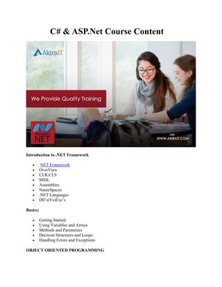 C# & ASP.Net Course Content
Introduction to .NET Framework
 .NET Framework
 OverView
 CLR,CLS
 MSIL
 Assemblies
 NameSpaces
 .NET Languages
 Dll’s(Vs)Exe’s
Basics:
 Getting Started
 Using Variables and Arrays
 Methods and Parameters
 Decision Structures and Loops
 Handling Errors and Exceptions
OBJECT ORIENTED PROGRAMMING
 
