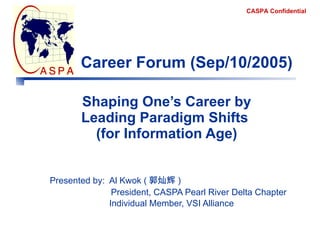 Shaping One’s Career by Leading Paradigm Shifts  (for Information Age) Presented by:  Al Kwok ( 郭灿辉 )    President, CASPA Pearl River Delta Chapter   Individual Member, VSI Alliance Career Forum (Sep/10/2005) 
