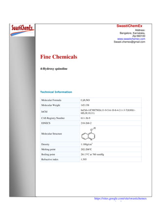 SwastiChemEx
Address:
Bangalore, Karnataka,
Zip:560100
www.swastichemex.com
Swasti.chemex@gmail.com
https://sites.google.com/site/swastichemex
/products
Fine Chemicals
4-Hydroxy quinoline
Technical Information
Molecular Formula C9H7NO
Molecular Weight 145.158
InChI
InChI=1/C9H7NO/c11-9-5-6-10-8-4-2-1-3-7(8)9/h1-
6H,(H,10,11)
CAS Registry Number 611-36-9
EINECS 210-268-2
Molecular Structure
Density 1.188g/cm3
Melting point 202-206℃
Boiling point 261.5°C at 760 mmHg
Refractive index 1.595
 
