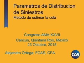 Parametros de Distribucion
de Siniestros
Metodo de estimar la cola
Congreso AMA XXVII
Cancun, Quintana Roo, Mexico
23 Octubre, 2015
Alejandro Ortega, FCAS, CFA
 