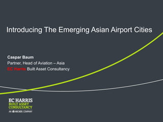 Introducing The Emerging Asian Airport Cities
Caspar Baum
Partner, Head of Aviation – Asia
EC Harris Built Asset Consultancy
 