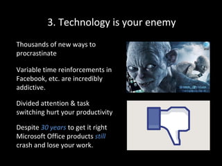 3. Technology is your enemy
Thousands of new ways to
procrastinate
Variable time reinforcements in
Facebook, etc. are incredibly
addictive.
Divided attention & task
switching hurt your productivity
Despite 30 years to get it right
Microsoft Office products still
crash and lose your work.

 