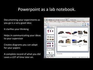 Powerpoint as a lab notebook.
Documenting your experiments as
you go is a very good idea:
It clarifies your thinking
Helps in communicating your ideas
to your supervisor
Creates diagrams you can adapt
for your papers
A complete record of what you did
saves a LOT of time later on.

 