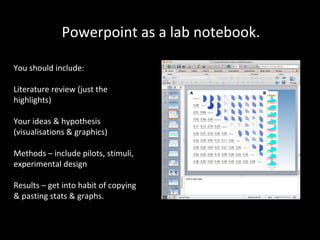 Powerpoint as a lab notebook.
You should include:
Literature review (just the
highlights)
Your ideas & hypothesis
(visualisations & graphics)
Methods – include pilots, stimuli,
experimental design
Results – get into habit of copying
& pasting stats & graphs.

 