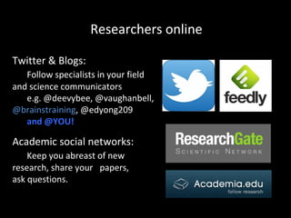 Researchers online
Twitter & Blogs:
Follow specialists in your field
and science communicators
e.g. @deevybee, @vaughanbell,
@brainstraining, @edyong209
and @YOU!

Academic social networks:
Keep you abreast of new
research, share your papers,
ask questions.

 