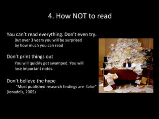 4. How NOT to read
You can’t read everything. Don’t even try.
But over 3 years you will be surprised
by how much you can read

Don’t print things out
You will quickly get swamped. You will
lose important notes.

Don’t believe the hype

“Most published research findings are false”
(Ionaddis, 2005)

 