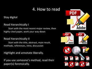 4. How to read
Stay digital
Read hierarchically I
Start with the most recent major review, then
highly cited paper, work your way down

Read hierarchically II
Start with the title, abstract, main result,
methods, references, intro, discussion

Highlight and annotate liberally.
If you use someone’s method, read their
paper(s) forensically.

 