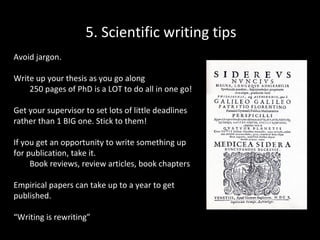 5. Scientific writing tips
Avoid jargon.
Write up your thesis as you go along
250 pages of PhD is a LOT to do all in one go!
Get your supervisor to set lots of little deadlines
rather than 1 BIG one. Stick to them!
If you get an opportunity to write something up
for publication, take it.
Book reviews, review articles, book chapters
Empirical papers can take up to a year to get
published.
“Writing is rewriting”

 