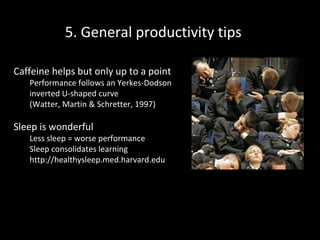 5. General productivity tips
Caffeine helps but only up to a point

Performance follows an Yerkes-Dodson
inverted U-shaped curve
(Watter, Martin & Schretter, 1997)

Sleep is wonderful

Less sleep = worse performance
Sleep consolidates learning
http://healthysleep.med.harvard.edu

 