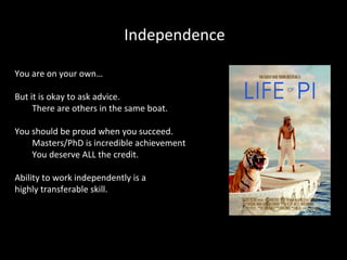 Independence
You are on your own…
But it is okay to ask advice.
There are others in the same boat.
You should be proud when you succeed.
Masters/PhD is incredible achievement
You deserve ALL the credit.
Ability to work independently is a
highly transferable skill.

 