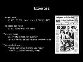 Expertise
The bad news
10,000 - 50,000 hours (Simon & Chase, 1973)
The not so bad news
10,000 hours (Ericsson, 1996)
The good news
Quality of practice, not quantity.
Talent is far less important than determination
The excellent news
Practice can be fun & make you happy
(“FLOW” - Csikszentmihalyi, 1992)

 