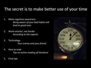 The secret is to make better use of your time
1.

Meta-cognitive awareness
Being aware of your bad habits will
lead to good ones

2.

Work smarter, not harder
According to the experts.

3.

Technology
Your enemy and your friend.

4.

How to read
Tips on active reading of literature

5.

Final tips

 