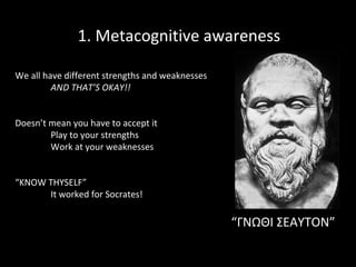 1. Metacognitive awareness
We all have different strengths and weaknesses
AND THAT’S OKAY!!
Doesn’t mean you have to accept it
Play to your strengths
Work at your weaknesses
“KNOW THYSELF”
It worked for Socrates!

“ΓΝΩΘΙ ΣΕΑΥΤΟΝ”

 
