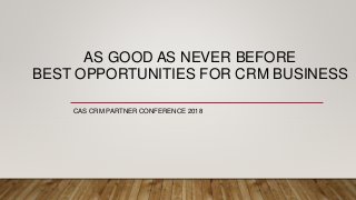 AS GOOD AS NEVER BEFORE
BEST OPPORTUNITIES FOR CRM BUSINESS
CAS CRM PARTNER CONFERENCE 2018
 