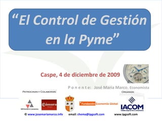 “ El Control de Gestión   en la Pyme ”   Caspe, 4 de diciembre de 2009      P o n e n t e:  José María Marco.  Economista ©  www.josemariamarco.info   email:  [email_address]   www.ipgsoft.com 