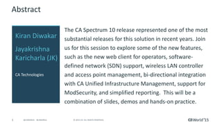 3 © 2015 CA. ALL RIGHTS RESERVED.@CAWORLD #CAWORLD
Abstract
Recent years have seen more substantial releases from
Spectrum. Join us in this session to explore some of the
new features, such as Spectrum 64 bit, the new Web
Client for Operators, Software-Defined Networks (SDN)
support, Bi-directional integration with CA Unified
Infrastructure Management, support for ModSecurity,
and simplified reporting. This will be a combination of
slides, demos and hands-on practice.
Kiran Diwakar
Jayakrishna
Karicharla (JK)
CA Technologies
 