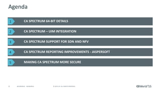 4 © 2015 CA. ALL RIGHTS RESERVED.@CAWORLD #CAWORLD
Agenda
CA SPECTRUM 64-BIT DETAILS
CA SPECTRUM – UIM INTEGRATION
CA SPECTRUM SUPPORT FOR SDN AND NFV
CA SPECTRUM REPORTING IMPROVEMENTS - JASPERSOFT
MAKING CA SPECTRUM MORE SECURE
1
2
3
4
5
 