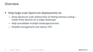 8 © 2015 CA. ALL RIGHTS RESERVED.@CAWORLD #CAWORLD
Overview
 Help large scale Spectrum delpoyments to:
– Grow Spectrum scale without fear of hitting memory ceiling - model
more devices on a single landscape
– Help consolidate multiple landscapes/servers
– Simplify management and reduce TCO
 