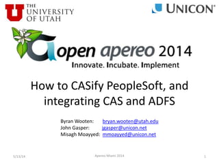 5/13/14 Apereo Miami 2014 1
How to CASify PeopleSoft, and
integrating CAS and ADFS
Byran Wooten: bryan.wooten@utah.edu
John Gasper: jgasper@unicon.net
Misagh Moayyed: mmoayyed@unicon.net
 