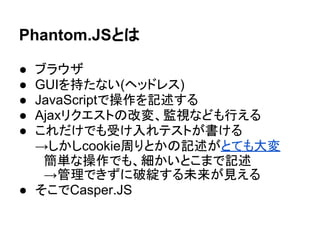 Phantom.JSとは
● ブラウザ
● GUIを持たない(ヘッドレス)
● JavaScriptで操作を記述する
● Ajaxリクエストの改変、監視なども行える
● これだけでも受け入れテストが書ける
→しかしcookie周りとかの記述がとても大変
　簡単な操作でも、細かいとこまで記述
　→管理できずに破綻する未来が見える
● そこでCasper.JS
 
