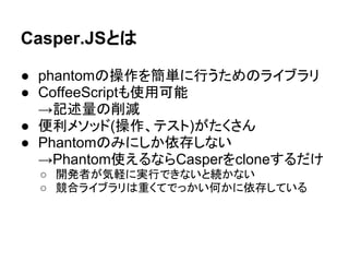 Casper.JSとは
● phantomの操作を簡単に行うためのライブラリ
● CoffeeScriptも使用可能
→記述量の削減
● 便利メソッド(操作、テスト)がたくさん
● Phantomのみにしか依存しない
→Phantom使えるならCasperをcloneするだけ
○ 開発者が気軽に実行できないと続かない
○ 競合ライブラリは重くてでっかい何かに依存している
 