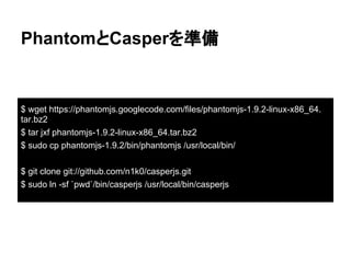 PhantomとCasperを準備
$ wget https://phantomjs.googlecode.com/files/phantomjs-1.9.2-linux-x86_64.
tar.bz2
$ tar jxf phantomjs-1.9.2-linux-x86_64.tar.bz2
$ sudo cp phantomjs-1.9.2/bin/phantomjs /usr/local/bin/
$ git clone git://github.com/n1k0/casperjs.git
$ sudo ln -sf `pwd`/bin/casperjs /usr/local/bin/casperjs
 