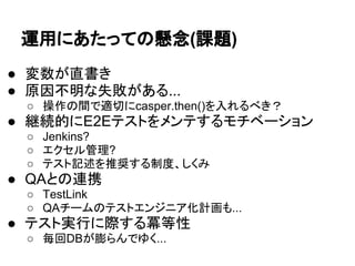 運用にあたっての懸念(課題)
● 変数が直書き
● 原因不明な失敗がある...
○ 操作の間で適切にcasper.then()を入れるべき？
● 継続的にE2Eテストをメンテするモチベーション
○ Jenkins?
○ エクセル管理?
○ テスト記述を推奨する制度、しくみ
● QAとの連携
○ TestLink
○ QAチームのテストエンジニア化計画も...
● テスト実行に際する冪等性
○ 毎回DBが膨らんでゆく...
 