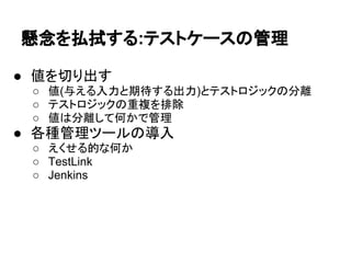 懸念を払拭する:テストケースの管理
● 値を切り出す
○ 値(与える入力と期待する出力)とテストロジックの分離
○ テストロジックの重複を排除
○ 値は分離して何かで管理
● 各種管理ツールの導入
○ えくせる的な何か
○ TestLink
○ Jenkins
 