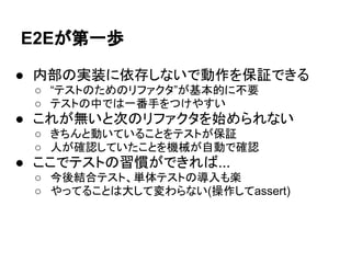 E2Eが第一歩
● 内部の実装に依存しないで動作を保証できる
○ “テストのためのリファクタ”が基本的に不要
○ テストの中では一番手をつけやすい
● これが無いと次のリファクタを始められない
○ きちんと動いていることをテストが保証
○ 人が確認していたことを機械が自動で確認
● ここでテストの習慣ができれば...
○ 今後結合テスト、単体テストの導入も楽
○ やってることは大して変わらない(操作してassert)
 