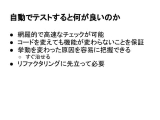 自動でテストすると何が良いのか
● 網羅的で高速なチェックが可能
● コードを変えても機能が変わらないことを保証
● 挙動を変わった原因を容易に把握できる
○ すぐ治せる
● リファクタリングに先立って必要
 