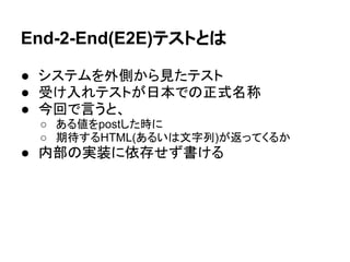 End-2-End(E2E)テストとは
● システムを外側から見たテスト
● 受け入れテストが日本での正式名称
● 今回で言うと、
○ ある値をpostした時に
○ 期待するHTML(あるいは文字列)が返ってくるか
● 内部の実装に依存せず書ける
 