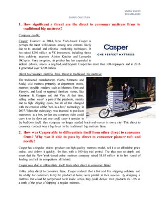 VARDA SHAIKH
18S-MBA-BS19
CASPER CASE STUDY
1. How significant a threat are the direct to consumer mattress firms to
traditional big mattress?
Company profile:
Casper: Founded in 2014, New York-based Casper is
perhaps the most well-known among new entrants likely
due to its unusual and effective marketing techniques. It
has raised $240 million in VC investment, including those
from celebrity investors Ashton Kutcher and Leonardo
DiCaprio. Since inception, its product line has expanded to
include pillows, sheets, a dog bed, and beyond. Casper has more than 300 employees and in 2016
it generated over $200 million.
Direct to consumer mattress firms threat to traditional big mattress:
The traditional manufacturers (Serta, Simmons and
Sealy) sold mattress primarily at department stores,
mattress-specific retailers such as Mattress Firm and
Sleepy's, and local or regional furniture stores, like
Raymour & Flanigan and Art Van. At that time,
selling online wasn't a part of the playbook, mainly
due to high shipping costs, but all of that changed
with the creation of the "bed-in-a-box" technology in
2007. When the technology was invented to put foam
mattresses in a box, so that one company rider could
carry it to the door and one could carry it upstairs to
the bedroom itself, then company no longer needed brick-and-mortar in every city. This direct to
consumer concept was a big threat to the traditional big mattress firms.
2. How was Casper able to differentiate itself from other direct to consumer
firms? Why was it able to pass by direct to consumer pioneer tuft and
needle?
Casper had a singular vision: produce one high-quality mattress model, sell it at an affordable price
online, and deliver it quickly, for free, with a 100-day trial period. The idea was so simple and
smart that the New York-based online mattress company raised $1.85 million in its first round of
funding and left its competitors all behind.
Casper was able to differentiate itself from other direct to consumer firms:
Unlike other direct to consumer firms, Casper realized that a fast and free shipping solution, and
the ability for customers to try the product at home, were pivotal to their success. By designing a
mattress that could be compressed to fit inside a box, they could deliver their products via UPS at
a tenth of the price of shipping a regular mattress.
 