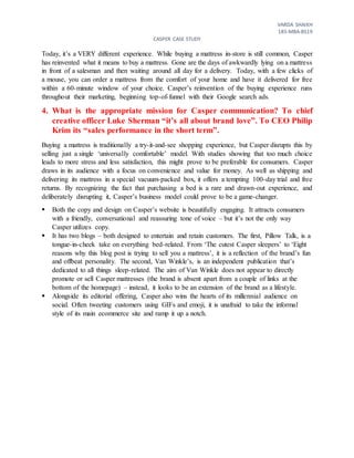 VARDA SHAIKH
18S-MBA-BS19
CASPER CASE STUDY
Today, it’s a VERY different experience. While buying a mattress in-store is still common, Casper
has reinvented what it means to buy a mattress. Gone are the days of awkwardly lying on a mattress
in front of a salesman and then waiting around all day for a delivery. Today, with a few clicks of
a mouse, you can order a mattress from the comfort of your home and have it delivered for free
within a 60-minute window of your choice. Casper’s reinvention of the buying experience runs
throughout their marketing, beginning top-of-funnel with their Google search ads.
4. What is the appropriate mission for Casper communication? To chief
creative officer Luke Sherman “it’s all about brand love”. To CEO Philip
Krim its “sales performance in the short term”.
Buying a mattress is traditionally a try-it-and-see shopping experience, but Casper disrupts this by
selling just a single ‘universally comfortable’ model. With studies showing that too much choice
leads to more stress and less satisfaction, this might prove to be preferable for consumers. Casper
draws in its audience with a focus on convenience and value for money. As well as shipping and
delivering its mattress in a special vacuum-packed box, it offers a tempting 100-day trial and free
returns. By recognizing the fact that purchasing a bed is a rare and drawn-out experience, and
deliberately disrupting it, Casper’s business model could prove to be a game-changer.
 Both the copy and design on Casper’s website is beautifully engaging. It attracts consumers
with a friendly, conversational and reassuring tone of voice – but it’s not the only way
Casper utilizes copy.
 It has two blogs – both designed to entertain and retain customers. The first, Pillow Talk, is a
tongue-in-cheek take on everything bed-related. From ‘The cutest Casper sleepers’ to ‘Eight
reasons why this blog post is trying to sell you a mattress’, it is a reflection of the brand’s fun
and offbeat personality. The second, Van Winkle’s, is an independent publication that’s
dedicated to all things sleep-related. The aim of Van Winkle does not appear to directly
promote or sell Casper mattresses (the brand is absent apart from a couple of links at the
bottom of the homepage) – instead, it looks to be an extension of the brand as a lifestyle.
 Alongside its editorial offering, Casper also wins the hearts of its millennial audience on
social. Often tweeting customers using GIFs and emoji, it is unafraid to take the informal
style of its main ecommerce site and ramp it up a notch.
 
