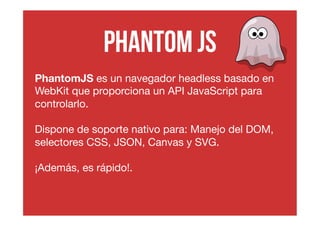 Phantom js 
PhantomJS es un navegador headless basado en 
WebKit que proporciona un API JavaScript para 
controlarlo. 
Dispone de soporte nativo para: Manejo del DOM, 
selectores CSS, JSON, Canvas y SVG. 
¡Además, es rápido!. 
 