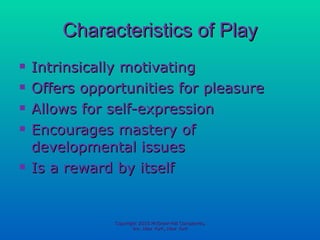 Characteristics of Play Intrinsically motivating Offers opportunities for pleasure Allows for self-expression Encourages mastery of developmental issues Is a reward by itself Copyright 2010 McGraw-Hill Companies, Inc. New York, New York 