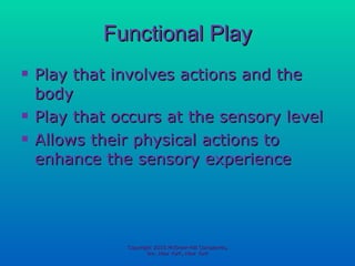 Functional Play Play that involves actions and the body Play that occurs at the sensory level Allows their physical actions to enhance the sensory experience Copyright 2010 McGraw-Hill Companies, Inc. New York, New York 
