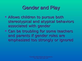 Gender and Play Allows children to pursue both stereotypical and atypical behaviors associated with gender Can be troubling for some teachers and parents if gender roles are emphasized too strongly or ignored Copyright 2010 McGraw-Hill Companies, Inc. New York, New York 