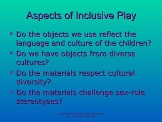 Aspects of Inclusive Play Do the objects we use reflect the language and culture of the children? Do we have objects from diverse cultures? Do the materials respect cultural diversity? Do the materials challenge sex-role stereotypes? Copyright 2010 McGraw-Hill Companies, Inc. New York, New York 