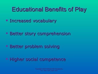Educational Benefits of Play Increased vocabulary Better story comprehension Better problem solving Higher social competence Copyright 2010 McGraw-Hill Companies, Inc. New York, New York 
