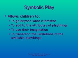 Symbolic Play Allows children to: To go beyond what is present To add to the attributes of playthings To use their imagination To transcend the limitations of the available playthings Copyright 2010 McGraw-Hill Companies, Inc. New York, New York 