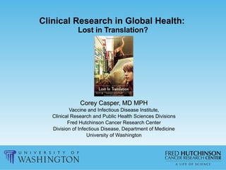 Clinical Research in Global Health:   Lost in Translation? Corey Casper, MD MPH Vaccine and Infectious Disease Institute, Clinical Research and Public Health Sciences Divisions Fred Hutchinson Cancer Research Center Division of Infectious Disease, Department of Medicine University of Washington 